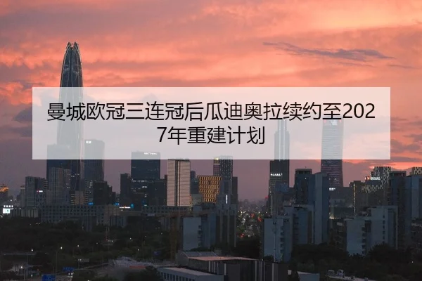 曼城欧冠三连冠后瓜迪奥拉续约至2027年重建计划