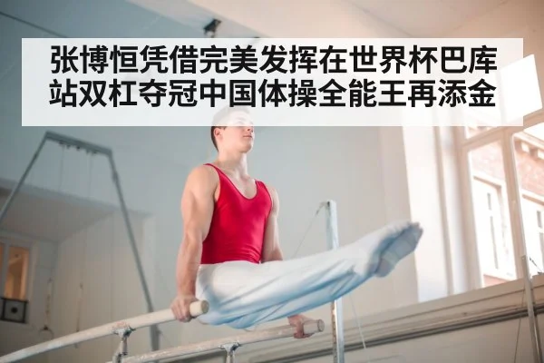 张博恒凭借完美发挥在世界杯巴库站双杠夺冠中国体操全能王再添金