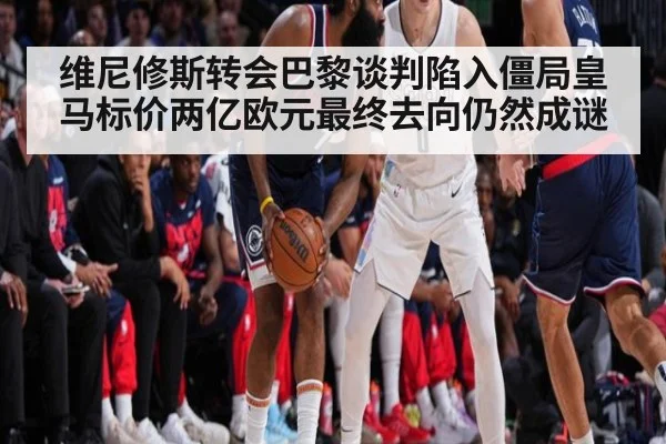维尼修斯转会巴黎谈判陷入僵局皇马标价两亿欧元最终去向仍然成谜